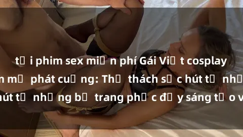 tải phim sex miễn phí Gái Việt cosplay sexy khiến fan hâm mộ phát cuồng: Thử thách sức hút từ những bộ trang phục đầy sáng tạo và quyến rũ!