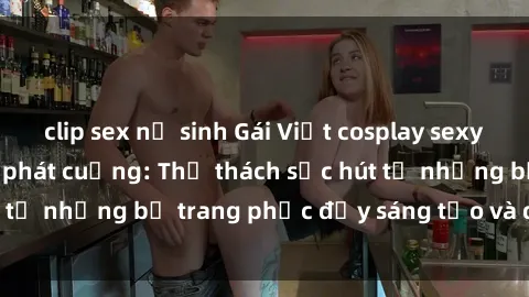 clip sex nữ sinh Gái Việt cosplay sexy khiến fan hâm mộ phát cuồng: Thử thách sức hút từ những bộ trang phục đầy sáng tạo và quyến rũ!