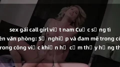 sex gái call girl việt nam Cuộc sống tình dục của nhân viên văn phòng: Sự nghiệp và đam mê trong công việc khiến họ cảm thấy hứng thú với tình dục?
