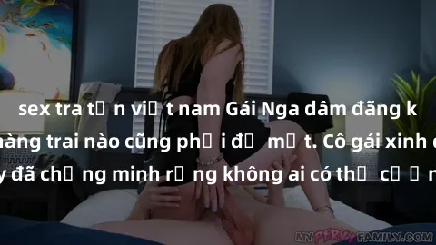 sex tra tấn việt nam Gái Nga dâm đãng khiến tim bất cứ chàng trai nào cũng phải đỏ mặt. Cô gái xinh đẹp này đã chứng minh rằng không ai có thể cưỡng lại khi cô làm tình đắm say.