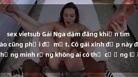 sex vietsub Gái Nga dâm đãng khiến tim bất cứ chàng trai nào cũng phải đỏ mặt. Cô gái xinh đẹp này đã chứng minh rằng không ai có thể cưỡng lại khi cô làm tình đắm say.