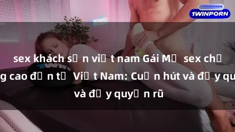 sex khách sạn việt nam Gái Mỹ sex chất lượng cao đến từ Việt Nam: Cuốn hút và đầy quyến rũ