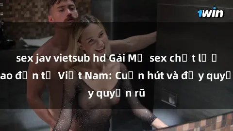 sex jav vietsub hd Gái Mỹ sex chất lượng cao đến từ Việt Nam: Cuốn hút và đầy quyến rũ