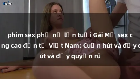 phim sex phụ nữ lớn tuổi Gái Mỹ sex chất lượng cao đến từ Việt Nam: Cuốn hút và đầy quyến rũ