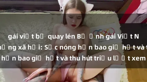 gái việt bị quay lén Bộ ảnh gái Việt Nam nude gây sốt mạng xã hội: Sắc nóng hơn bao giờ hết và thu hút triệu lượt xem