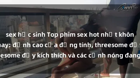 sex học sinh Top phim sex hot nhất không thể bỏ lỡ năm nay: đỉnh cao của đồng tính, threesome đầy kích thích và các cảnh nóng đang gây sốt!