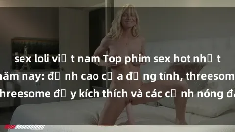sex loli việt nam Top phim sex hot nhất không thể bỏ lỡ năm nay: đỉnh cao của đồng tính, threesome đầy kích thích và các cảnh nóng đang gây sốt!