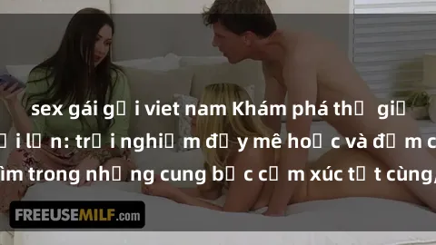 sex gái gọi viet nam Khám phá thế giới mới với sex người lớn: trải nghiệm đầy mê hoặc và đắm chìm trong những cung bậc cảm xúc tột cùng, hứng khởi và cuốn hút.