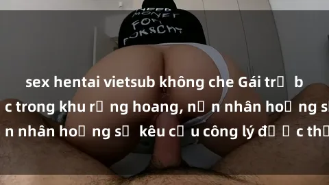 sex hentai vietsub không che Gái trẻ bị hiếp dâm bạo lực trong khu rừng hoang, nạn nhân hoảng sợ kêu cầu công lý được thực thi