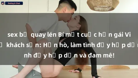 sex bị quay lén Bí mật cuộc hẹn gái Việt lần đầu ở khách sạn: Hẹn hò, làm tình đầy hấp dẫn và đam mê!