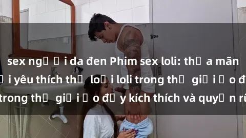 sex người da đen Phim sex loli: thỏa mãn đam mê của người yêu thích thể loại loli trong thế giới ảo đầy kích thích và quyến rũ.