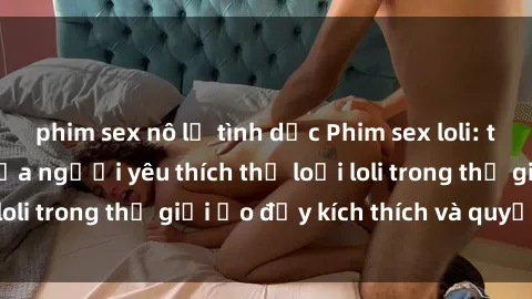 phim sex nô lệ tình dục Phim sex loli: thỏa mãn đam mê của người yêu thích thể loại loli trong thế giới ảo đầy kích thích và quyến rũ.