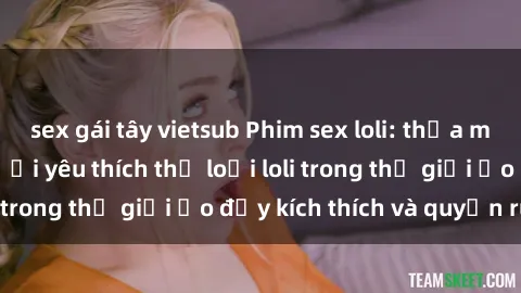 sex gái tây vietsub Phim sex loli: thỏa mãn đam mê của người yêu thích thể loại loli trong thế giới ảo đầy kích thích và quyến rũ.