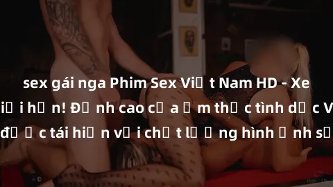 sex gái nga Phim Sex Việt Nam HD - Xem ngay và không giới hạn! Đỉnh cao của ẩm thực tình dục Việt Nam được tái hiện với chất lượng hình ảnh sắc nét. Hãy thưởng thức ngay!