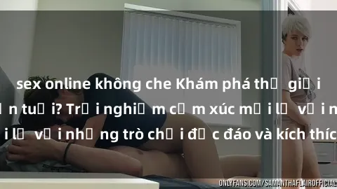 sex online không che Khám phá thế giới sex trực tuyến: Hơn tuổi? Trải nghiệm cảm xúc mới lạ với những trò chơi độc đáo và kích thích người lớn