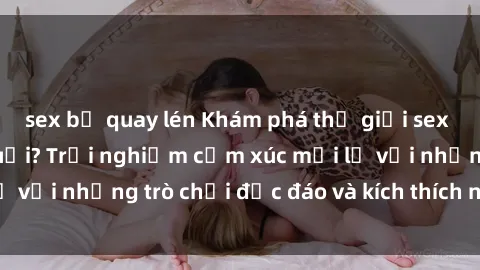 sex bị quay lén Khám phá thế giới sex trực tuyến: Hơn tuổi? Trải nghiệm cảm xúc mới lạ với những trò chơi độc đáo và kích thích người lớn