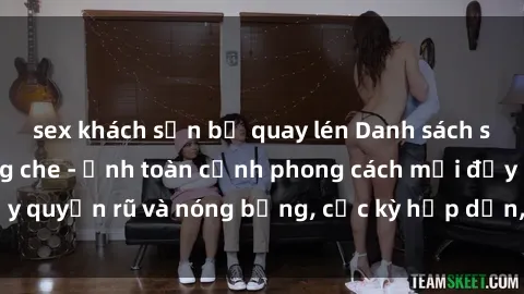 sex khách sạn bị quay lén Danh sách sex Việt Nam không che - Ảnh toàn cảnh phong cách mới đầy quyến rũ và nóng bỏng, cực kỳ hấp dẫn, không thể bỏ qua!