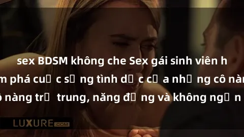 sex BDSM không che Sex gái sinh viên hot nhất: Cùng khám phá cuộc sống tình dục của những cô nàng trẻ trung, năng động và không ngần ngại thử nghiệm!