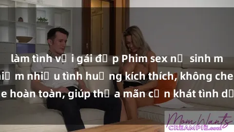 làm tình với gái đẹp Phim sex nữ sinh mới nhất: Trải nghiệm nhiều tình huống kích thích, không che hoàn toàn, giúp thỏa mãn cơn khát tình dục của các bạn trẻ