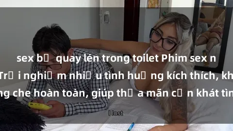 sex bị quay lén trong toilet Phim sex nữ sinh mới nhất: Trải nghiệm nhiều tình huống kích thích, không che hoàn toàn, giúp thỏa mãn cơn khát tình dục của các bạn trẻ