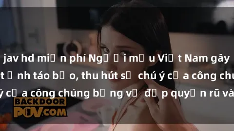 jav hd miễn phí Người mẫu Việt Nam gây sốt với loạt shoot ảnh táo bạo, thu hút sự chú ý của công chúng bằng vẻ đẹp quyến rũ và gợi cảm.