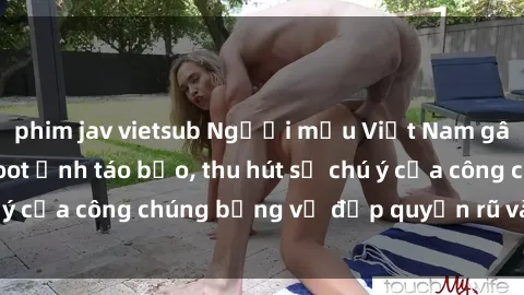 phim jav vietsub Người mẫu Việt Nam gây sốt với loạt shoot ảnh táo bạo, thu hút sự chú ý của công chúng bằng vẻ đẹp quyến rũ và gợi cảm.