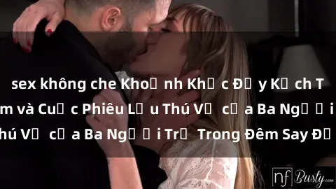sex không che Khoảnh Khắc Đầy Kịch Tính: Sex  Việt Nam và Cuộc Phiêu Lưu Thú Vị của Ba Người Trẻ Trong Đêm Say Đắm