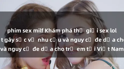phim sex milf Khám phá thế giới sex loli Việt Nam: Sự thật gây sốc về nhu cầu và nguy cơ đe dọa cho trẻ em tại Việt Nam