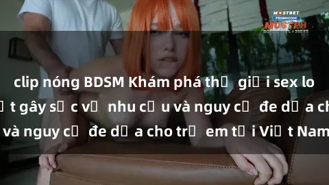clip nóng BDSM Khám phá thế giới sex loli Việt Nam: Sự thật gây sốc về nhu cầu và nguy cơ đe dọa cho trẻ em tại Việt Nam