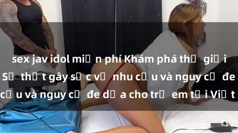 sex jav idol miễn phí Khám phá thế giới sex loli Việt Nam: Sự thật gây sốc về nhu cầu và nguy cơ đe dọa cho trẻ em tại Việt Nam