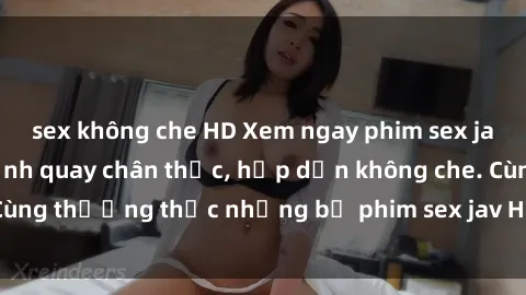 sex không che HD Xem ngay phim sex jav HD với những cảnh quay chân thực, hấp dẫn không che. Cùng thưởng thức những bộ phim sex jav HD hot nhất hiện nay!