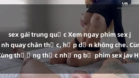 sex gái trung quốc Xem ngay phim sex jav HD với những cảnh quay chân thực, hấp dẫn không che. Cùng thưởng thức những bộ phim sex jav HD hot nhất hiện nay!