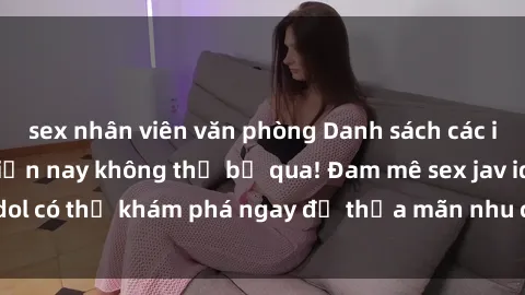 sex nhân viên văn phòng Danh sách các idol JAV hot nhất hiện nay không thể bỏ qua! Đam mê sex jav idol có thể khám phá ngay để thỏa mãn nhu cầu giải trí của mình!
