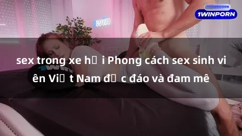 sex trong xe hơi Phong cách sex sinh viên Việt Nam độc đáo và đam mê